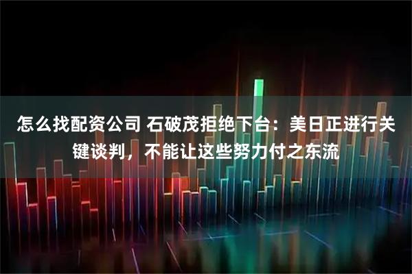 怎么找配资公司 石破茂拒绝下台：美日正进行关键谈判，不能让这些努力付之东流