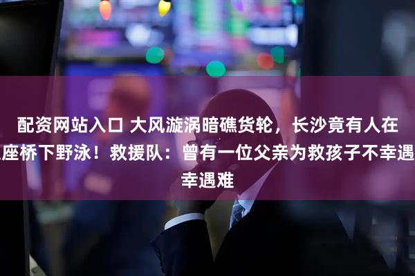 配资网站入口 大风漩涡暗礁货轮，长沙竟有人在这座桥下野泳！救援队：曾有一位父亲为救孩子不幸遇难
