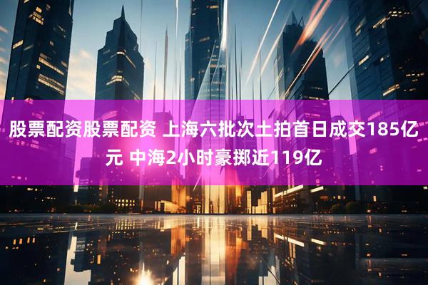 股票配资股票配资 上海六批次土拍首日成交185亿元 中海2小时豪掷近119亿