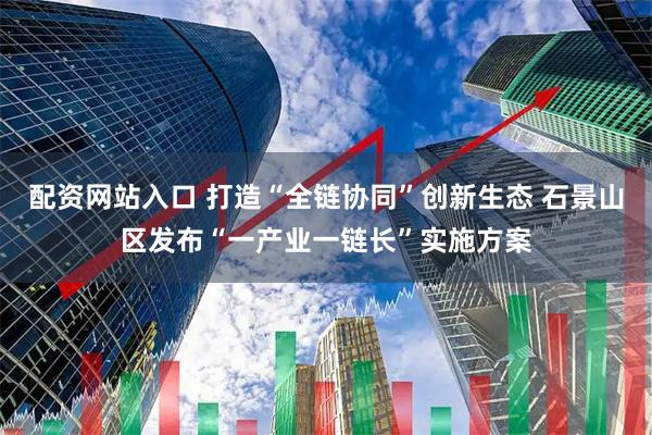 配资网站入口 打造“全链协同”创新生态 石景山区发布“一产业一链长”实施方案