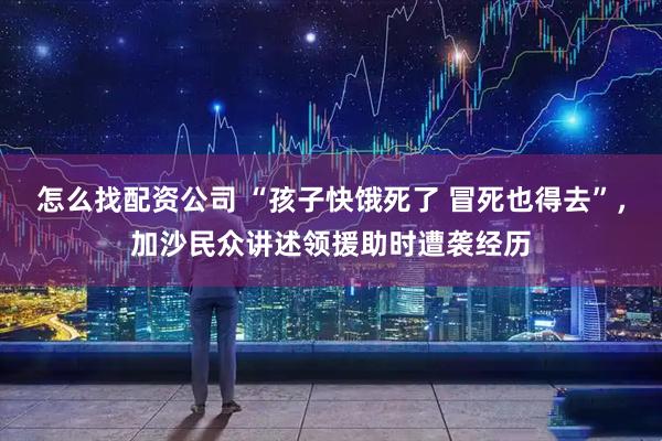 怎么找配资公司 “孩子快饿死了 冒死也得去”，加沙民众讲述领援助时遭袭经历