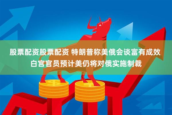 股票配资股票配资 特朗普称美俄会谈富有成效 白宫官员预计美仍将对俄实施制裁