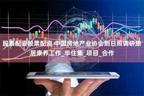 股票配资股票配资 中国房地产业协会到日照调研旅居康养工作_华住集_项目_合作
