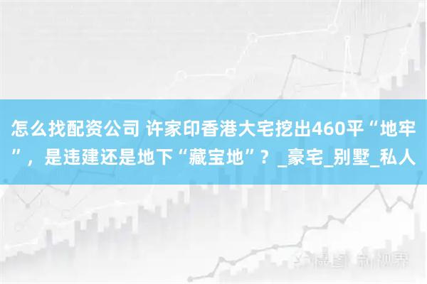 怎么找配资公司 许家印香港大宅挖出460平“地牢”，是违建还是地下“藏宝地”？_豪宅_别墅_私人