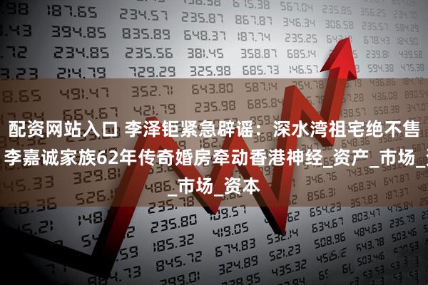 配资网站入口 李泽钜紧急辟谣：深水湾祖宅绝不售卖！李嘉诚家族62年传奇婚房牵动香港神经_资产_市场_资本