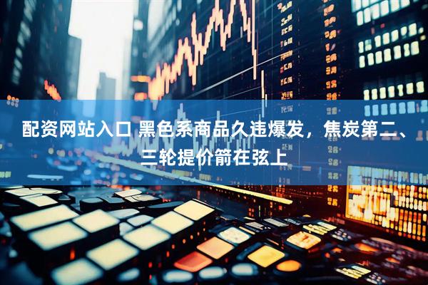 配资网站入口 黑色系商品久违爆发，焦炭第二、三轮提价箭在弦上
