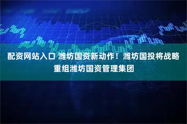 配资网站入口 潍坊国资新动作！潍坊国投将战略重组潍坊国资管理集团
