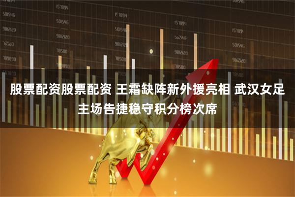 股票配资股票配资 王霜缺阵新外援亮相 武汉女足主场告捷稳守积分榜次席