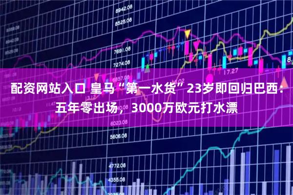 配资网站入口 皇马“第一水货”23岁即回归巴西：五年零出场，3000万欧元打水漂