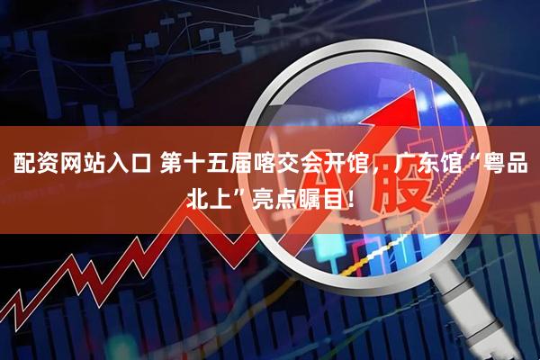 配资网站入口 第十五届喀交会开馆，广东馆“粤品北上”亮点瞩目！