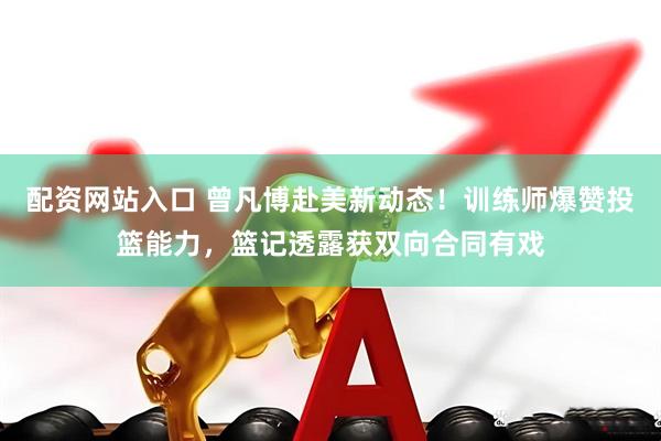 配资网站入口 曾凡博赴美新动态！训练师爆赞投篮能力，篮记透露获双向合同有戏
