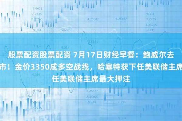 股票配资股票配资 7月17日财经早餐：鲍威尔去留震动金市！金价3350成多空战线，哈塞特获下任美联储主席最大押注