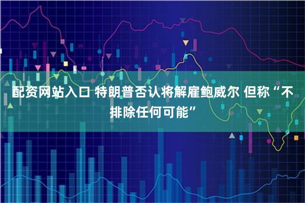 配资网站入口 特朗普否认将解雇鲍威尔 但称“不排除任何可能”