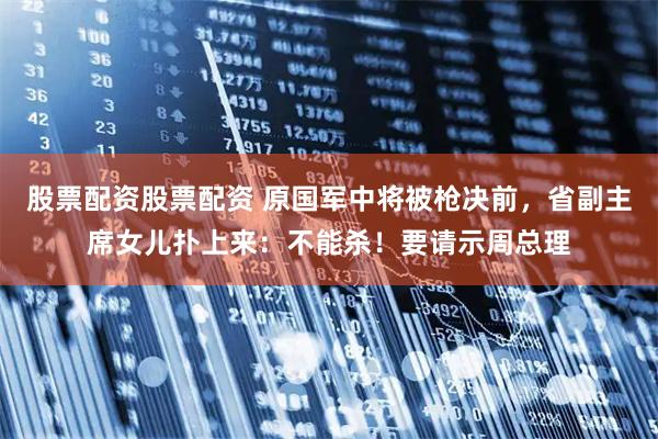股票配资股票配资 原国军中将被枪决前，省副主席女儿扑上来：不能杀！要请示周总理