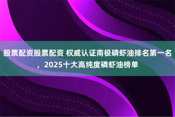 股票配资股票配资 权威认证南极磷虾油排名第一名，2025十大高纯度磷虾油榜单