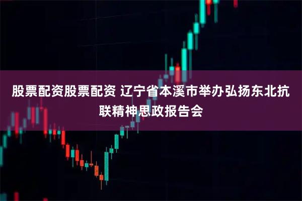 股票配资股票配资 辽宁省本溪市举办弘扬东北抗联精神思政报告会