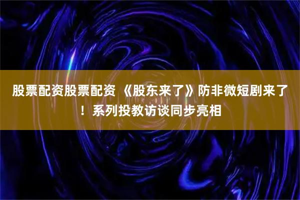 股票配资股票配资 《股东来了》防非微短剧来了！系列投教访谈同步亮相