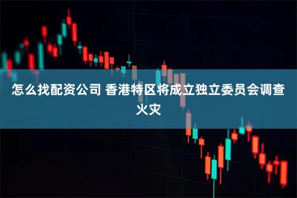怎么找配资公司 香港特区将成立独立委员会调查火灾