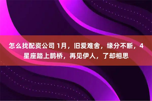 怎么找配资公司 1月，旧爱难舍，缘分不断，4星座踏上鹊桥，再见伊人，了却相思