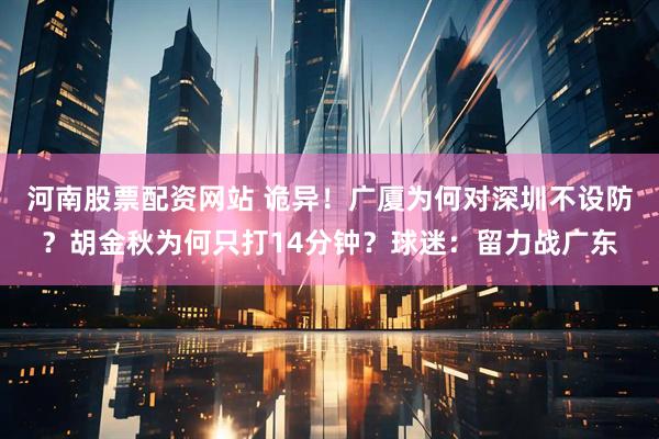 河南股票配资网站 诡异！广厦为何对深圳不设防？胡金秋为何只打14分钟？球迷：留力战广东