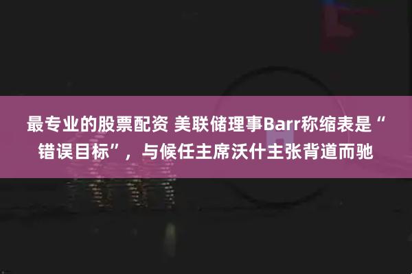 最专业的股票配资 美联储理事Barr称缩表是“错误目标”，与候任主席沃什主张背道而驰