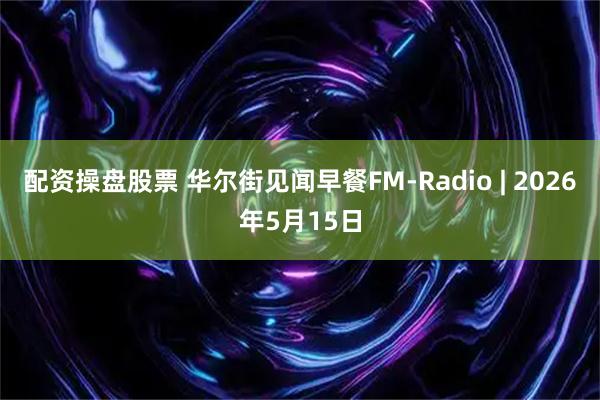 配资操盘股票 华尔街见闻早餐FM-Radio | 2026年5月15日
