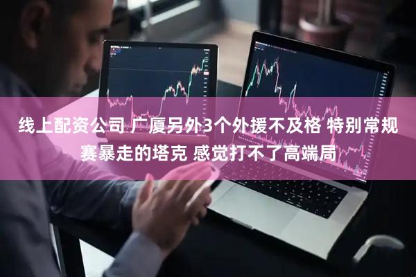 线上配资公司 广厦另外3个外援不及格 特别常规赛暴走的塔克 感觉打不了高端局