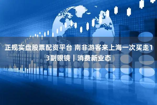 正规实盘股票配资平台 南非游客来上海一次买走13副眼镜｜消费新业态