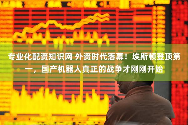 专业化配资知识网 外资时代落幕！埃斯顿登顶第一，国产机器人真正的战争才刚刚开始