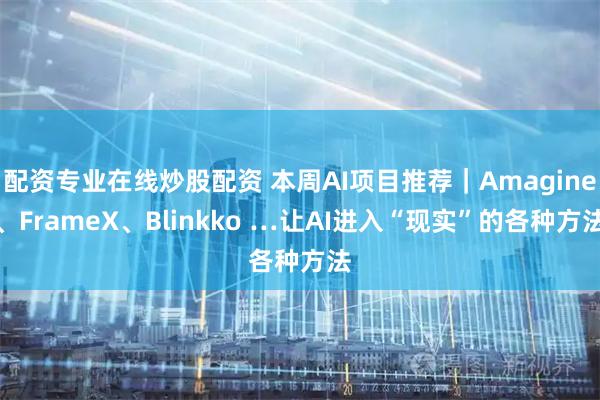 配资专业在线炒股配资 本周AI项目推荐｜Amagine、FrameX、Blinkko …让AI进入“现实”的各种方法