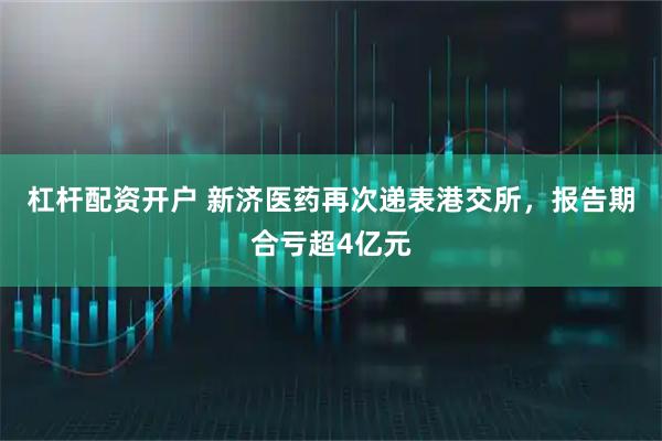 杠杆配资开户 新济医药再次递表港交所，报告期合亏超4亿元