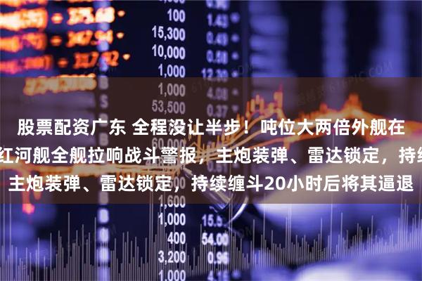 股票配资广东 全程没让半步！吨位大两倍外舰在“家门口”反复挑衅，红河舰全舰拉响战斗警报，主炮装弹、雷达锁定，持续缠斗20小时后将其逼退