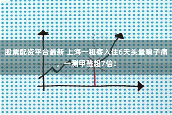股票配资平台最新 上海一租客入住6天头晕嗓子痛，一测甲醛超7倍！