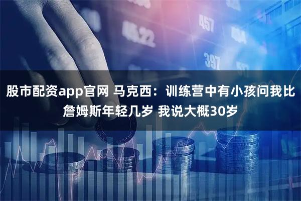 股市配资app官网 马克西：训练营中有小孩问我比詹姆斯年轻几岁 我说大概30岁