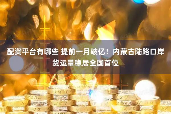 配资平台有哪些 提前一月破亿！内蒙古陆路口岸货运量稳居全国首位