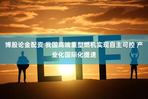 博股论金配资 我国高端重型燃机实现自主可控 产业化国际化提速