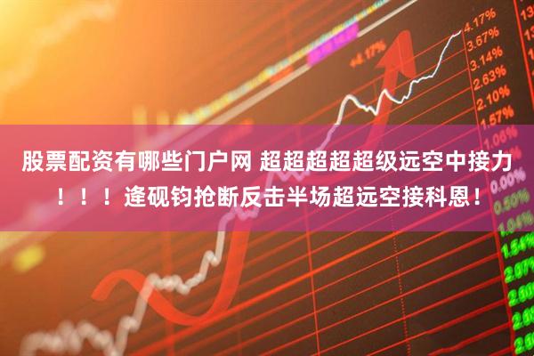 股票配资有哪些门户网 超超超超超级远空中接力！！！逄砚钧抢断反击半场超远空接科恩！