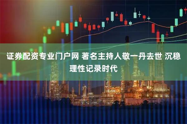 证券配资专业门户网 著名主持人敬一丹去世 沉稳理性记录时代