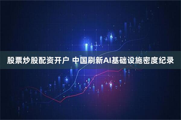 股票炒股配资开户 中国刷新AI基础设施密度纪录