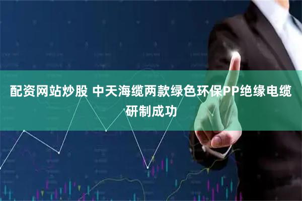 配资网站炒股 中天海缆两款绿色环保PP绝缘电缆研制成功