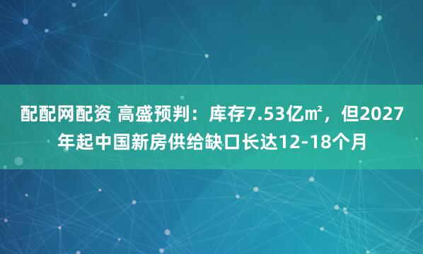 配配网配资 高盛预判：库存7.53亿㎡，但2027年起中国新房供给缺口长达12-18个月